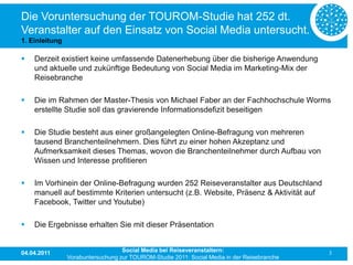 Die Voruntersuchung der TOUROM-Studie hat 252 dt.
Veranstalter auf den Einsatz von Social Media untersucht.
1. Einleitung

   Derzeit existiert keine umfassende Datenerhebung über die bisherige Anwendung
    und aktuelle und zukünftige Bedeutung von Social Media im Marketing-Mix der
    Reisebranche

   Die im Rahmen der Master-Thesis von Michael Faber an der Fachhochschule Worms
    erstellte Studie soll das gravierende Informationsdefizit beseitigen

   Die Studie besteht aus einer großangelegten Online-Befragung von mehreren
    tausend Branchenteilnehmern. Dies führt zu einer hohen Akzeptanz und
    Aufmerksamkeit dieses Themas, wovon die Branchenteilnehmer durch Aufbau von
    Wissen und Interesse profitieren

   Im Vorhinein der Online-Befragung wurden 252 Reiseveranstalter aus Deutschland
    manuell auf bestimmte Kriterien untersucht (z.B. Website, Präsenz & Aktivität auf
    Facebook, Twitter und Youtube)

   Die Ergebnisse erhalten Sie mit dieser Präsentation


04.04.2011                         Social Media bei Reiseveranstaltern:                      3
                Vorabuntersuchung zur TOUROM-Studie 2011: Social Media in der Reisebranche
 
