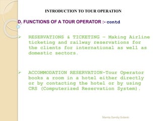 Mamta Sandip Solanki
INTRODUCTION TO TOUR OPERATION
D. FUNCTIONS OF A TOUR OPERATOR :- contd
 RESERVATIONS & TICKETING – Making Airline
ticketing and railway reservations for
the clients for international as well as
domestic sectors.
 ACCOMMODATION RESERVATION-Tour Operator
books a room in a hotel either directly
or by contacting the hotel or by using
CRS (Computerized Reservation System).
 