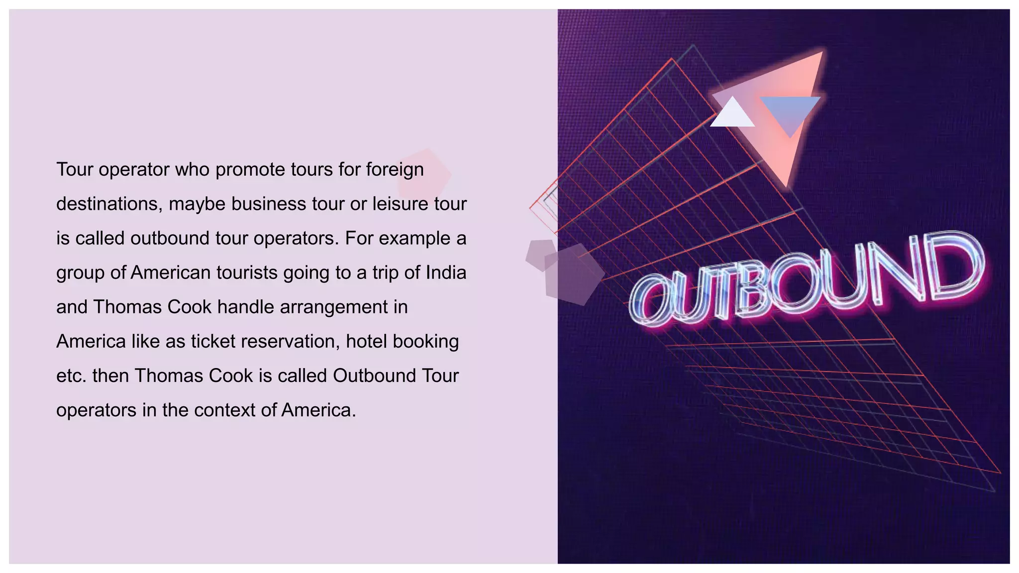 Tour operator who promote tours for foreign
destinations, maybe business tour or leisure tour
is called outbound tour operators. For example a
group of American tourists going to a trip of India
and Thomas Cook handle arrangement in
America like as ticket reservation, hotel booking
etc. then Thomas Cook is called Outbound Tour
operators in the context of America.
 