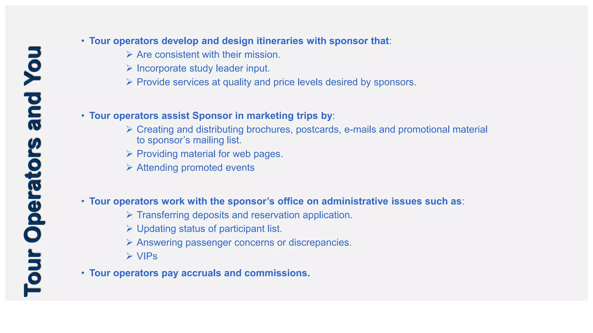 TourOperatorsandYou • Tour operators develop and design itineraries with sponsor that:
 Are consistent with their mission.
 Incorporate study leader input.
 Provide services at quality and price levels desired by sponsors.
• Tour operators assist Sponsor in marketing trips by:
 Creating and distributing brochures, postcards, e-mails and promotional material
to sponsor’s mailing list.
 Providing material for web pages.
 Attending promoted events
• Tour operators work with the sponsor’s office on administrative issues such as:
 Transferring deposits and reservation application.
 Updating status of participant list.
 Answering passenger concerns or discrepancies.
 VIPs
• Tour operators pay accruals and commissions.
 