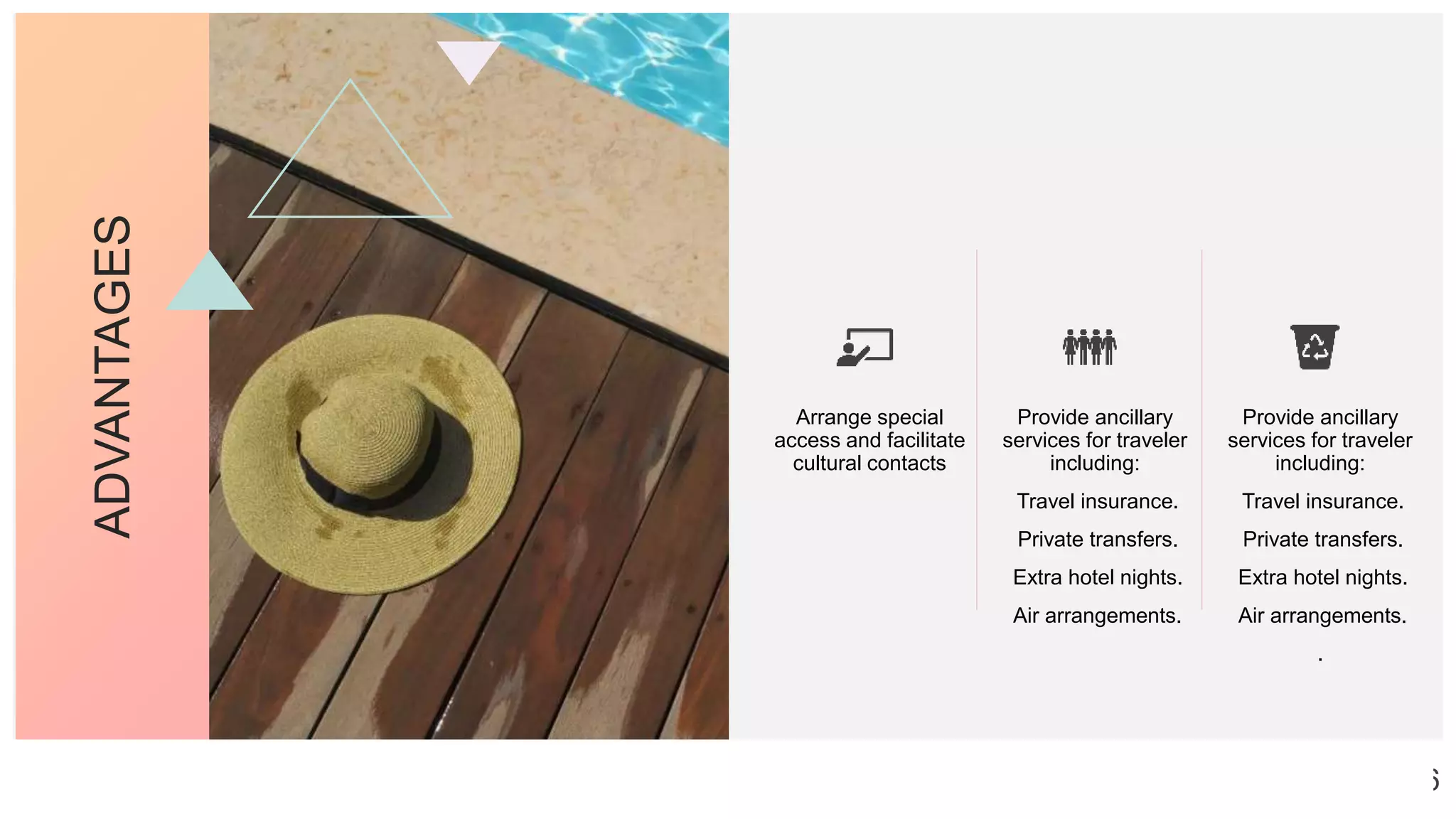 ADVANTAGES
Arrange special
access and facilitate
cultural contacts
Provide ancillary
services for traveler
including:
Travel insurance.
Private transfers.
Extra hotel nights.
Air arrangements.
Provide ancillary
services for traveler
including:
Travel insurance.
Private transfers.
Extra hotel nights.
Air arrangements.
.
6
 