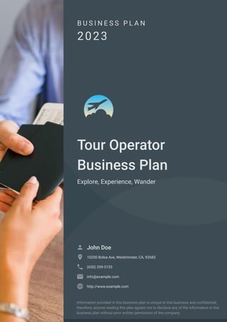B U S I N E S S P L A N
2023
Tour Operator
Business Plan
Explore, Experience, Wander
John Doe

10200 Bolsa Ave, Westminster, CA, 92683

(650) 359-3153

info@example.com

http://www.example.com

Information provided in this business plan is unique to this business and confidential;
therefore, anyone reading this plan agrees not to disclose any of the information in this
business plan without prior written permission of the company.
 