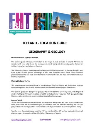 ICELAND - LOCATION GUIDE
GEOGRAPHY & GEOLOGY
Exceptional Tours Expertly Delivered
Our location guide offers you information on the range of visits available in Iceland. All visits are
selected with your subject and the curriculum in mind, along with the most popular choices for
sightseeing,culture andleisure inthe area.
The information in your location guide has been provided by our partners in the Bay of Naples who
have expert on the ground knowledge of the area, combined with advice from education
professionals so that the visits and information recommended are the most relevant to meet your
learningobjectives.
Making Life Easier for You
This location guide is not a catalogue of opening times. Our Tour Experts will design your itinerary
withopeningtimesandlocationinmindsothatyoucan reallymaximise yourtime ontour.
Our location guides are designed to give you the information that you really need, including what
are the highlights of the visit, location, suitability and educational resources. We’ll give you top tips
like whenisthe besttime togo,dresscode andextralocal knowledge.
Peace of Mind
So that you don’t need to carry additional money around with you we will state in your initial quote
letter, which visits are included within your inclusive tour price and if there is anything that can’t be
pre-paidwe will advise youof the entrance fees sothatyouknow how much moneytotake along.
You also have the added reassurance that FHT is a member of the STF and our featured visits are all
coveredaspart of our externallyverifiedSafetyManagementSystem.
www.fhtgrouptours.com 01279 883532 info@fhtgrouptours.com
 