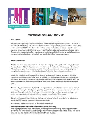 EDUCATIONAL EXCURSIONS AND VISITS
Blue Lagoon
Thisstunninglagoonispleasantlywarm(38°C) withmineral-richgeothermalwaterinamiddle of a
blacklava field.The high natural levelsof silicaandmineralsgivethe Lagoonitsrichblue colour. The
wateroriginates2,000 metresbelowthe surface,where freshwaterandseawatercombinesat
extreme temperatures.Itisthenharnessedviadrillingholesata nearbygeothermal powerplant.
Groups oftenchoose tostopfor a swimhere en-route toyourhotel fromthe airport,afteryouhave
metyour guide inthe airportarrival hall,andboardedsetoff on yourprivate coach.
The Golden Circle
The GoldenCircle includes some Iceland’smoststunningsights.Youguide willescortyouto see the
famous‘Strokkur’Geysirshootacolumnof waterup to30 metresintothe airevery4-8 minutes!
Afterwitnessingthe Geysirs,groupscanvisitthismodernmultimediamuseumdisplayingthe
inexplicable natural wondersof Iceland,andevenfeel itwiththe earthquakesimulator.
You’ll alsovisitthe magnificentGullfoss(GoldenFalls) waterfall,createdwhere the riverHvítá
tumblesandplungesintoacrevice some 32 m deep. This full dayalsoincludesthe historical and
geological wonderthatisÞingvellirNational Parkwhere youcanmake a unique walkbetweenthe
AmericanandEurasiantectonicplateswhichare pullingapartat a rate of a few centimetresper
year.
Additionally youwill visitthe idyllicFriðheimargreenhousecultivationcentre,wherestudentswill
learnaboutthe magicbehindgrowingdelicious,pesticide-free tomatoes whichare cultivatedall
yearround usingthe latesttechnology,inanenvironmentally-friendlyway:greenenergy,pure
waterand organicpestcontrolscombine toproduce fresh,healthfultomatoes.
Complete the daywithaquickstop at the impressiveKeridVolcaniccrater believedtobe a cone
volcanowhicheruptedandemptiedits magmareserve.
You can alsochoose to add a tour of Hellisheidi PowerPlant
Hellisheidi PowerPlant(can be added to the GoldenCircle Day)
The largestgeothermal plantinthe world,withthe purpose of meeting increasingdemandfor
electricityandhotwaterforspace heatinginthe industrial anddomesticsectors. Grous can take a
tour and visitthe Energyexhibitionwithitsmultimediadisplays.
 