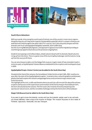 South Shore Adventure
Withyour guide,drive alongthe southcoastof Iceland,one of the country´smost scenicregions.
Alongthe wayyou will stopatthe majesticSeljalandsfosswaterfall,whichisuniqueinthatyoucan
walkbehinditandthroughto the otherside (if it’snoticy).You’ll alsostopand compare withthe
dramaticand much-photographedSkógafosswaterfall,withits60mdrop.
See the stunningMýrdalsjökull glacier,andapproachitsglacial snoutSolheimajokull providingan
excellentgroupopportunitytodiscuss the processesongoinghere.
Studentslove payingavisittoReynisfjara,ablackvolcanicbeachwithitsdramatic Basaltcolumns
risingupfrom the shore.There isa great view of the stunningReynisdrangar rockformationsrising
up fromthe sea justoff shore.
You can alsochoose to add a visitthe Skógarfolkmuseum, togeta taste of how Icelanderslivedin
centuriespast,orEyjafallajokull VolcanoMuseumdedicatedtothe eruptionandresultingashcloud
in2010.
Eyjafjallajökull Erupts: Visitors’Centre (can be added to the South Shore Day)
Situatedatthe footof the volcano,the Þorvaldseyri VisitorCentre onApril 14th,2011 exactlyone
yearafter the start of the Eyjafjallajokulleruption. Itcontainsclear,colourful graphicsanddramatic
photosthat bothexplainthe volcanicandgeologicforcesandsummarize majorvolcanicand
historical events.
The highlightof the visit,isa60-seat theatre where youwill see a20-minute filmaboutthe volcano
eruptionandfocusesonthe experiencesandemotionsof the familylivingonThorvaldseyri Farm,
the farm directlybelow the volcano.The filmcoversthe timeline of eventsandportraysthe
spectacularnatural event,andthe incrediblechallengesmetbythe familyfarmof Þorvaldseyri.
Skogar FolkMuseum(can be added to the SouthShore Day)
If you want to get to know the Icelandic society and how the Icelandic people used to live and work,
you should definitely make a stop at the museum at Skógar. The museum focusses on the 4 areas of
Fisheries, Agriculture, Handcrafts and also Transport.
 