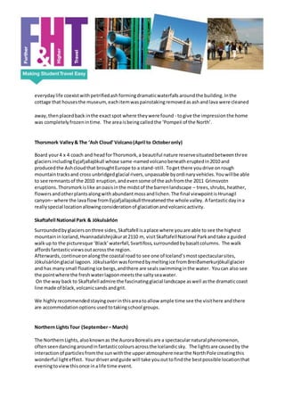 everydaylife coexistwith petrifiedashformingdramaticwaterfallsaroundthe building.Inthe
cottage that housesthe museum,eachitemwaspainstakingremovedasashandlava were cleaned
away,thenplacedback inthe exactspot where theywere found - togive the impressionthe home
was completelyfrozenintime. The areaisbeingcalledthe ‘Pompeii of the North’.
Thorsmork Valley& The ‘Ash Cloud’Volcano(April to Octoberonly)
Board your4 x 4 coach and headforThorsmork,a beautiful nature reservesituatedbetweenthree
glaciersincludingEyjafjallajökull whose same-namedvolcanobeneatheruptedin2010 and
producedthe Ashcloudthat broughtEurope to a stand-still. Toget there youdrive onrough
mountaintracksand cross unbridgedglacial rivers,unpassable byordinaryvehicles.Youwillbe able
to see remnantsof the 2010 eruption,andevensome of the ashfromthe 2011 Grimsvotn
eruptions.Thorsmorkislike anoasisinthe midstof the barrenlandscape – trees,shrubs,heather,
flowersandotherplantsalongwith abundantmossandlichen.The final viewpointisHrunagil
canyon– where the lavaflowfromEyjafjallajokull threatenedthe whole valley. A fantasticdayina
reallyspecial locationallowingconsiderationof glaciationandvolcanicactivity.
Skaftafell National Park & Jökulsárlón
Surroundedbyglaciersonthree sides,Skaftafell isaplace where youare able to see the highest
mountaininIceland,Hvannadalshnjúkurat2110 m, visitSkaftafellNational Parkandtake a guided
walkup to the picturesque ‘Black’waterfall,Svartifoss,surroundedbybasaltcolumns. The walk
affordsfantasticviewsoutacrossthe region.
Afterwards,continueonalongthe coastal road to see one of Iceland’smostspectacularsites,
Jökulsárlónglacial lagoon. Jökulsarlón wasformedbymeltingice fromBreiðamerkurjökullglacier
and has manysmall floatingice bergs,andthere are sealsswimminginthe water. Youcan also see
the pointwhere the freshwaterlagoonmeetsthe saltyseawater.
On the way back to Skaftafelladmire the fascinatingglacial landscape aswell asthe dramaticcoast
line made of black,volcanicsandsandgrit.
We highlyrecommendedstayingoverinthisareatoallow ample time see the visithere andthere
are accommodationoptionsusedtotakingschool groups.
Northern LightsTour (September– March)
The NorthernLights,alsoknownas the AuroraBorealisare a spectacularnatural phenomenon,
oftenseendancingaroundinfantasticcoloursacrossthe Icelandicsky. The lightsare causedby the
interactionof particlesfromthe sunwiththe upperatmosphere nearthe NorthPole creatingthis
wonderful lighteffect. Yourdriverandguide will take yououttofindthe bestpossible locationthat
eveningtoviewthisonce inalife time event.
 