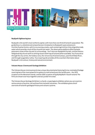 Reykjavik Sightseeingtour
Reykjavíkisthe world'smostnortherlycapital,withmore thanone thirdof Iceland'spopulation.This
guidedtourisa detailedandcomprehensiveintroductiontoReykjavik'spastandpresent.
Visitthe Pearlan Centre,withits six enormoustanks,eachcontaining4millionlitresof geothermally
waterwhichprovidesmuchof the citywithhot water.The observationplatformoffersfantastic
panoramicviewsof the cityand itssurroundings. You’ll alsosee ReykjavíkCityHall,visitthe famous
Hallgrímskirkjachurchwithitsstrikingraised-relief mapof Iceland(whenavailable).You’ll alsodrive
throughthe city centre,the harbourarea,the Universityof Icelandcampus,pastthe ElliðaárRiver,
and throughLaugardalurvalley. Yourexpertguide providesall the essential informationabout
Reykjavík´srichculture,historyandnatural environment.
Volcano House:Cinemaand GeologyExhibition
The VolcanoHouse cinemapresentstwounique documentariesfeaturingEmmy-nominatedfootage
coveringtwoof the mostpowerful eruptionstorockIcelandoverthe last40 years - the 1973
eruptiononthe WestmanIslands,andthe 2010 eruptionof Eyjafjallajökull inSouthIceland.The
filmsare showneverhourtogetherandlast just60 minstotal.
The VolcanoHouse GeologyExhibitionisahands-ongeological exhibitionwhere youcanexamine
variouspiecesof pumice,ashandlavafromIcelandicvolcanoes.The exhibitiongivesabrief
overviewof Iceland’sgeological historyand volcanicsystems.
 