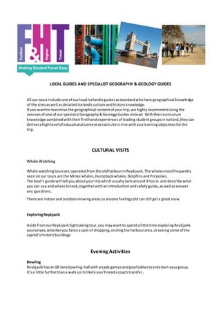 LOCAL GUIDES AND SPECIALIST GEOGRAPHY & GEOLOGY GUIDES
All ourtours include one of ourlocal Icelandicguidesasstandardwhohave geographical knowledge
of the sitesaswell asdetailedIcelandicculture andhistoryknowledge.
If you wantto maximise the geographical contentof yourtrip,we highlyrecommendusingthe
servicesof one of our specialistGeography&GeologyGuidesinstead. Withtheircurriculum
knowledge combinedwiththeirfirsthandexperiencesof leading studentgroupsinIceland,theycan
deliverahighlevel of educational contentateachsite inline withyoulearningobjectivesforthe
trip.
CULTURAL VISITS
Whale Watching
Whale watchingtoursare operatedfromthe oldharbourinReykjavik.The whalesmostfrequently
seenonour tours are the Minke whales,Humpbackwhales,DolphinsandPorpoises.
The boat’s guide will tell youaboutyourtripwhichusuallylastsaround3 hours and describe what
youcan see andwhere tolook,togetherwithanintroductionandsafetyguide,aswellasanswer
any questions.
There are indoorandoutdoorviewingareassoanyone feelingcoldcanstill geta great view.
ExploringReykjavik
Aside fromourReykjavikSightseeingtour,youmaywant to spendalittle time exploringReykjavik
yourselves,whetheryoufancyaspot of shopping,visitingthe harbourarea,orseeingsome of the
capital’shistoricbuildings.
Evening Activities
Bowling
Reykjavikhasan18-lane bowling-hall witharcade gamesandpool tablestoentertainyourgroup.
It’sa little furtherthana walkso itslikelyyou’ll needacoach transfer.
 