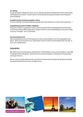 Ice-skating
For groupsbasedinReykjavik,there isanice-skatingrinkwithin walkingdistanceof the Hotel Cabin,
and ReykjavikCityHostel. A coachtransfercan be providedforgroupsstayinginotherReykjavik
accommodation.
Sundhöll Geothermal SwimmingBaths: Selfoss
Free forunder18’s and ideal forgroupsstayinginthe hotel Selfossasitisonlya shortwalkaway. T
Laugardalslaug Geothermal Baths: Reykjavik
The pool is locatedinLaugardalur Valley,close tothe Hotel CabinandReykjavikCityYouthHostel.
Its facilitiesinclude a50m outdoorpool,outdoorchildren’spool andpaddlingpool,twowaterslides,
numerous“hotpots“ and a steambath.
Eveningmeetingrooms
Where available youcanuse meetingroomsinyouraccommodationinaneveningtogatheryour
group. Whynot use the room to re-capthe day’seventsordeliverabriefingaboutthe nextday. A
quizisalso a goodoption.
Eating Options
We highlyrecommendstayingonaHalf Boardor Full BoardBasisat your accommodation,especially
if stayingoutside of Reykjavik. We dohave a few restaurantoptionsinReykjavikforthose groups
wantinga meal out.
We can eitherprovide packedluncheseachdayorwe have recommendedeating optionsavailable
duringeachday whichwe can pre-arrange foryou.
 