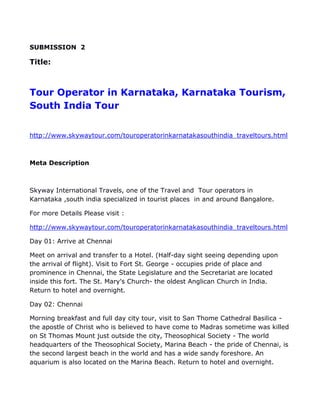SUBMISSION 2

Title:



Tour Operator in Karnataka, Karnataka Tourism,
South India Tour


http://www.skywaytour.com/touroperatorinkarnatakasouthindia_traveltours.html



Meta Description



Skyway International Travels, one of the Travel and Tour operators in
Karnataka ,south india specialized in tourist places in and around Bangalore.

For more Details Please visit :

http://www.skywaytour.com/touroperatorinkarnatakasouthindia_traveltours.html

Day 01: Arrive at Chennai

Meet on arrival and transfer to a Hotel. (Half-day sight seeing depending upon
the arrival of flight). Visit to Fort St. George - occupies pride of place and
prominence in Chennai, the State Legislature and the Secretariat are located
inside this fort. The St. Mary's Church- the oldest Anglican Church in India.
Return to hotel and overnight.

Day 02: Chennai

Morning breakfast and full day city tour, visit to San Thome Cathedral Basilica -
the apostle of Christ who is believed to have come to Madras sometime was killed
on St Thomas Mount just outside the city, Theosophical Society - The world
headquarters of the Theosophical Society, Marina Beach - the pride of Chennai, is
the second largest beach in the world and has a wide sandy foreshore. An
aquarium is also located on the Marina Beach. Return to hotel and overnight.
 
