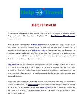Help2Travel.in
Thinking about holidaying in India or abroad? Worried about travel logistics or accommodations?
Despair not, because Help2Travel.in, a leading Mumbai-based Travel Agent and Tour Operator,
has you covered.
A holiday such as an Escapade to Kashmir, Kerala in the Rains, a Cruise in Singapore or a Tour of
the Pyramids will not only mesmerize you, but also leave you rejuvenated, argues a holiday
specialist at Help2Travel.in, or a Vaishno Devi Tour or Ashtavinayak Tour can do wonders to
your spirit. If you’re undecided about where to spend the holidays, Help2Travel.in specialists can
advise you on tourist destinations, in India or abroad, based on your preferences, complete with
the inside scoop on things to do and places to see.
Help2Travel.in can not only make arrangements for your holidays and/or travel needs,
including booking accommodation, transport and concierge services, but also offer deals
unavailable in the market. Call or visit the office in Mumbai, complete with brochures and videos,
for a presentation by a counselor, who will recommend holiday packages after assessing your
needs and interests.
Help2Travel.in has an in-house knowledge-base on each destination with up-to-date information
about the destinations. The Travel Agent has close contacts with principals, from whom they
purchase services for customers. Think about Help2Travel.in as the intermediary between you
and the provider of services, including airlines, transport companies, auto rental agencies, hotels
and insurance providers.

 