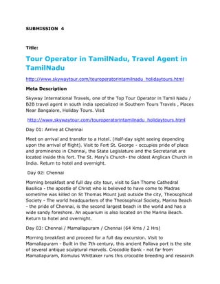 SUBMISSION 4



Title:

Tour Operator in TamilNadu, Travel Agent in
TamilNadu
http://www.skywaytour.com/touroperatorintamilnadu_holidaytours.html

Meta Description

Skyway International Travels, one of the Top Tour Operator in Tamil Nadu /
B2B travel agent in south india specialized in Southern Tours Travels , Places
Near Bangalore, Holiday Tours. Visit

http://www.skywaytour.com/touroperatorintamilnadu_holidaytours.html

Day 01: Arrive at Chennai

Meet on arrival and transfer to a Hotel. (Half-day sight seeing depending
upon the arrival of flight). Visit to Fort St. George - occupies pride of place
and prominence in Chennai, the State Legislature and the Secretariat are
located inside this fort. The St. Mary's Church- the oldest Anglican Church in
India. Return to hotel and overnight.

Day 02: Chennai

Morning breakfast and full day city tour, visit to San Thome Cathedral
Basilica - the apostle of Christ who is believed to have come to Madras
sometime was killed on St Thomas Mount just outside the city, Theosophical
Society - The world headquarters of the Theosophical Society, Marina Beach
- the pride of Chennai, is the second largest beach in the world and has a
wide sandy foreshore. An aquarium is also located on the Marina Beach.
Return to hotel and overnight.

Day 03: Chennai / Mamallapuram / Chennai (64 Kms / 2 Hrs)

Morning breakfast and proceed for a full day excursion. Visit to
Mamallapuram - Built in the 7th century, this ancient Pallava port is the site
of several antique sculptural marvels. Crocodile Bank - not far from
Mamallapuram, Romulus Whittaker runs this crocodile breeding and research
 