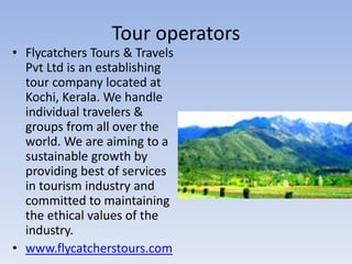 Tour operators
• Flycatchers Tours & Travels
  Pvt Ltd is an establishing
  tour company located at
  Kochi, Kerala. We handle
  individual travelers &
  groups from all over the
  world. We are aiming to a
  sustainable growth by
  providing best of services
  in tourism industry and
  committed to maintaining
  the ethical values of the
  industry.
• www.flycatcherstours.com
 