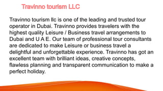Travinno tourism llc is one of the leading and trusted tour
operator in Dubai. Travinno provides travelers with the
highest quality Leisure / Business travel arrangements to
Dubai and U A E. Our team of professional tour consultants
are dedicated to make Leisure or business travel a
delightful and unforgettable experience. Travinno has got an
excellent team with brilliant ideas, creative concepts,
flawless planning and transparent communication to make a
perfect holiday.
 