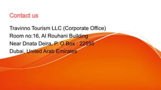 Travinno Tourism LLC (Corporate Office)
Room no:16, Al Rouhani Building
Near Dnata Deira, P. O Box : 22595
Dubai, United Arab Emirates
 