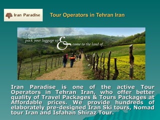 Tour Operators in Tehran Iran Iran Paradise is one of the active Tour Operators in Tehran Iran, who offer better quality of Travel Packages & Tours Packages at Affordable prices. We provide hundreds of elaborately pre-designed Iran Ski tours, Nomad tour Iran and Isfahan Shiraz Tour. 