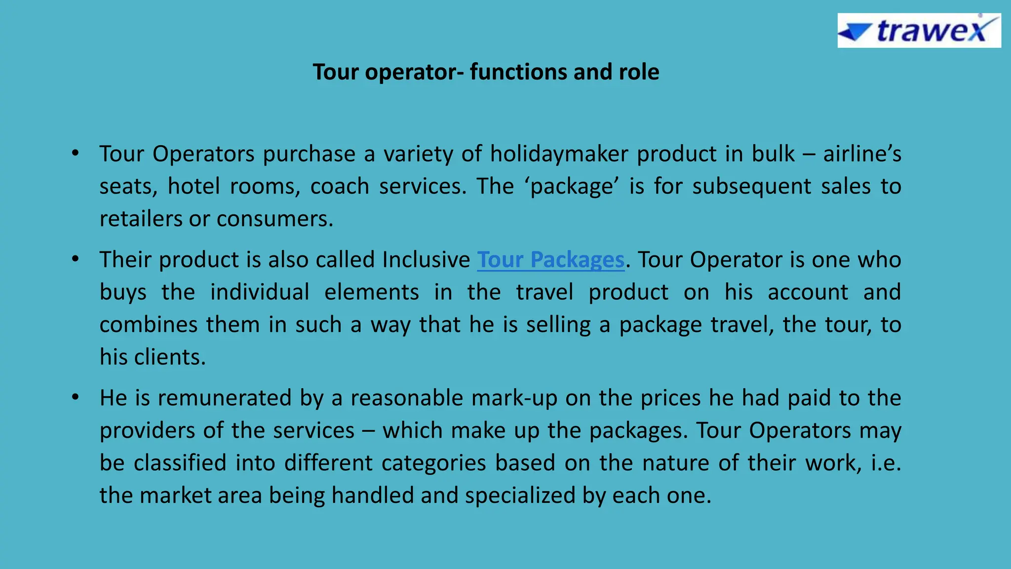 Tour operator- functions and role
• Tour Operators purchase a variety of holidaymaker product in bulk – airline’s
seats, hotel rooms, coach services. The ‘package’ is for subsequent sales to
retailers or consumers.
• Their product is also called Inclusive Tour Packages. Tour Operator is one who
buys the individual elements in the travel product on his account and
combines them in such a way that he is selling a package travel, the tour, to
his clients.
• He is remunerated by a reasonable mark-up on the prices he had paid to the
providers of the services – which make up the packages. Tour Operators may
be classified into different categories based on the nature of their work, i.e.
the market area being handled and specialized by each one.
 