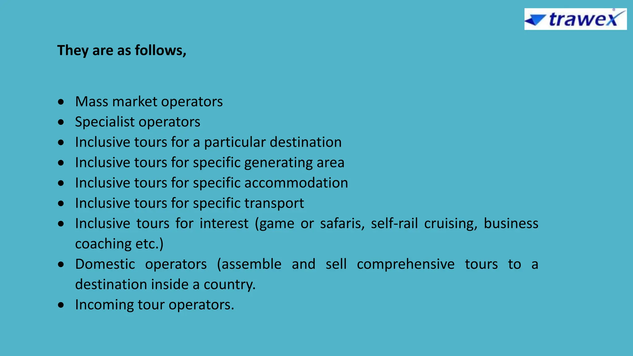 They are as follows,
 Mass market operators
 Specialist operators
 Inclusive tours for a particular destination
 Inclusive tours for specific generating area
 Inclusive tours for specific accommodation
 Inclusive tours for specific transport
 Inclusive tours for interest (game or safaris, self-rail cruising, business
coaching etc.)
 Domestic operators (assemble and sell comprehensive tours to a
destination inside a country.
 Incoming tour operators.
 