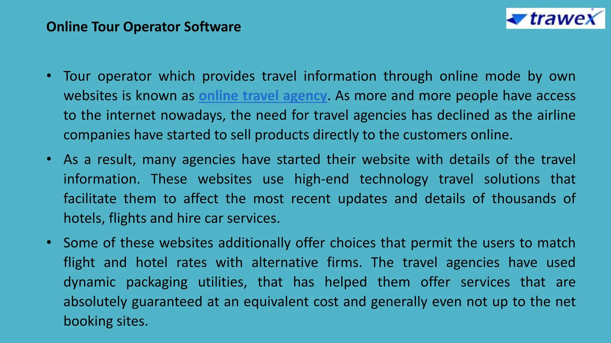 Online Tour Operator Software
• Tour operator which provides travel information through online mode by own
websites is known as online travel agency. As more and more people have access
to the internet nowadays, the need for travel agencies has declined as the airline
companies have started to sell products directly to the customers online.
• As a result, many agencies have started their website with details of the travel
information. These websites use high-end technology travel solutions that
facilitate them to affect the most recent updates and details of thousands of
hotels, flights and hire car services.
• Some of these websites additionally offer choices that permit the users to match
flight and hotel rates with alternative firms. The travel agencies have used
dynamic packaging utilities, that has helped them offer services that are
absolutely guaranteed at an equivalent cost and generally even not up to the net
booking sites.
 