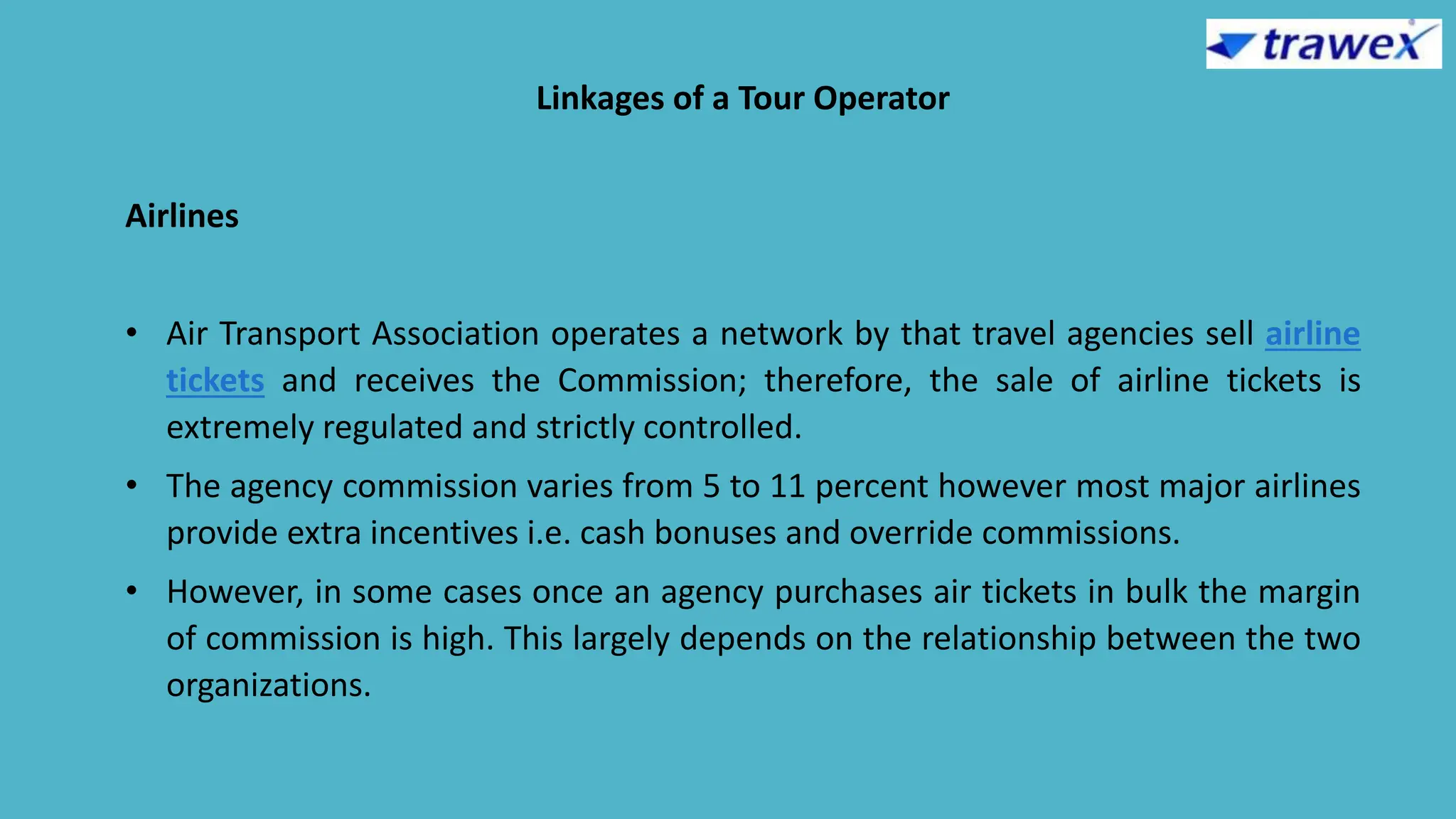 Linkages of a Tour Operator
Airlines
• Air Transport Association operates a network by that travel agencies sell airline
tickets and receives the Commission; therefore, the sale of airline tickets is
extremely regulated and strictly controlled.
• The agency commission varies from 5 to 11 percent however most major airlines
provide extra incentives i.e. cash bonuses and override commissions.
• However, in some cases once an agency purchases air tickets in bulk the margin
of commission is high. This largely depends on the relationship between the two
organizations.
 