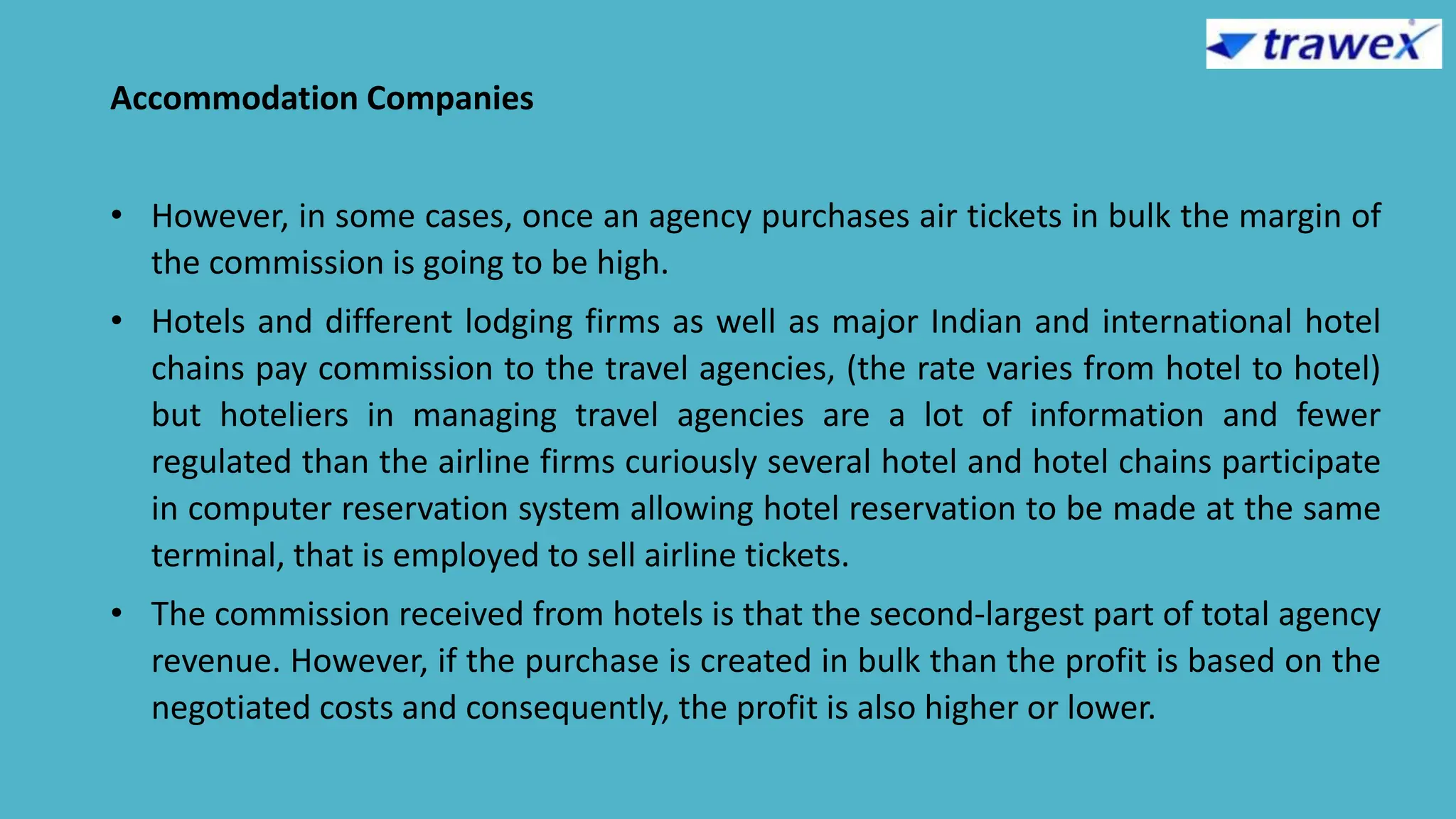 Accommodation Companies
• However, in some cases, once an agency purchases air tickets in bulk the margin of
the commission is going to be high.
• Hotels and different lodging firms as well as major Indian and international hotel
chains pay commission to the travel agencies, (the rate varies from hotel to hotel)
but hoteliers in managing travel agencies are a lot of information and fewer
regulated than the airline firms curiously several hotel and hotel chains participate
in computer reservation system allowing hotel reservation to be made at the same
terminal, that is employed to sell airline tickets.
• The commission received from hotels is that the second-largest part of total agency
revenue. However, if the purchase is created in bulk than the profit is based on the
negotiated costs and consequently, the profit is also higher or lower.
 