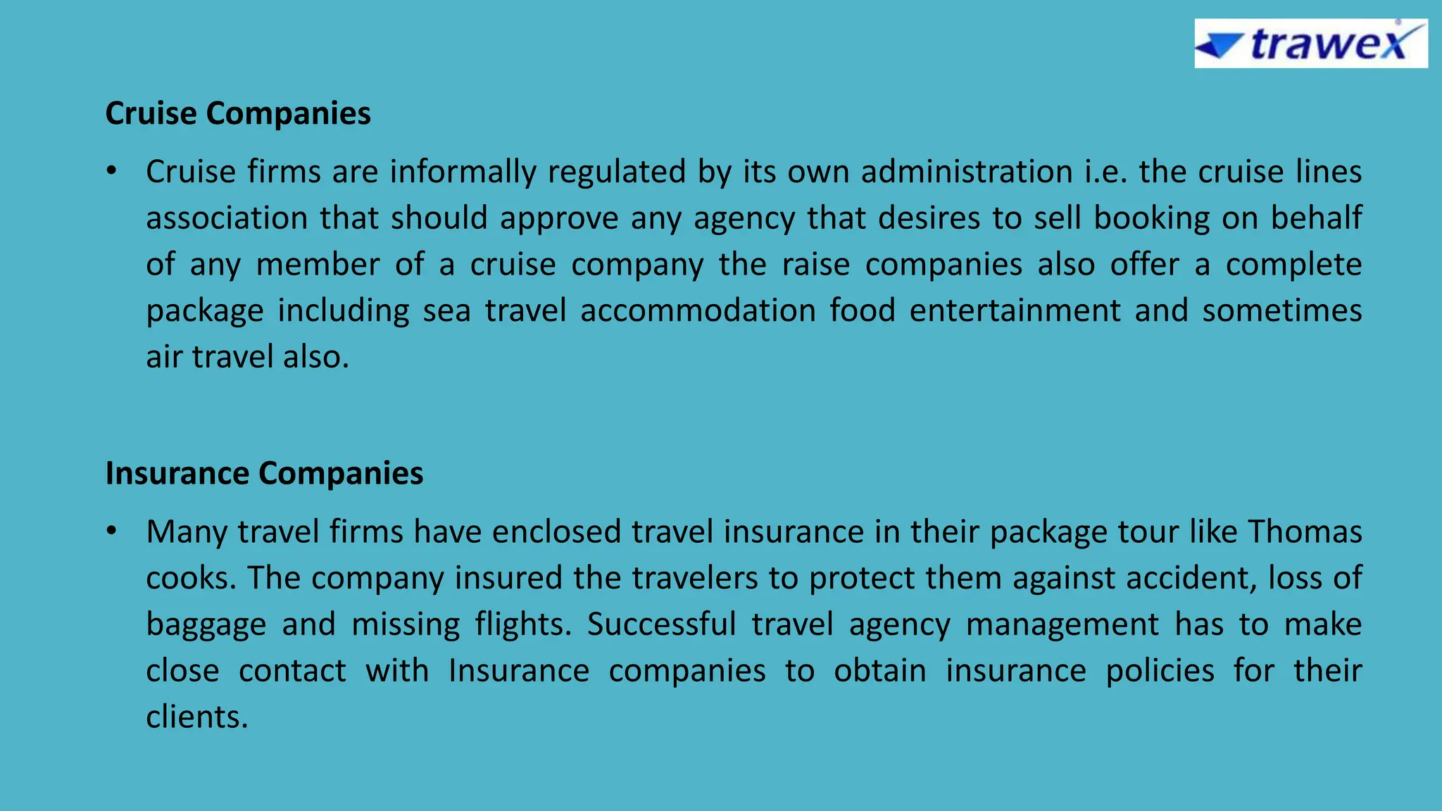 Cruise Companies
• Cruise firms are informally regulated by its own administration i.e. the cruise lines
association that should approve any agency that desires to sell booking on behalf
of any member of a cruise company the raise companies also offer a complete
package including sea travel accommodation food entertainment and sometimes
air travel also.
Insurance Companies
• Many travel firms have enclosed travel insurance in their package tour like Thomas
cooks. The company insured the travelers to protect them against accident, loss of
baggage and missing flights. Successful travel agency management has to make
close contact with Insurance companies to obtain insurance policies for their
clients.
 