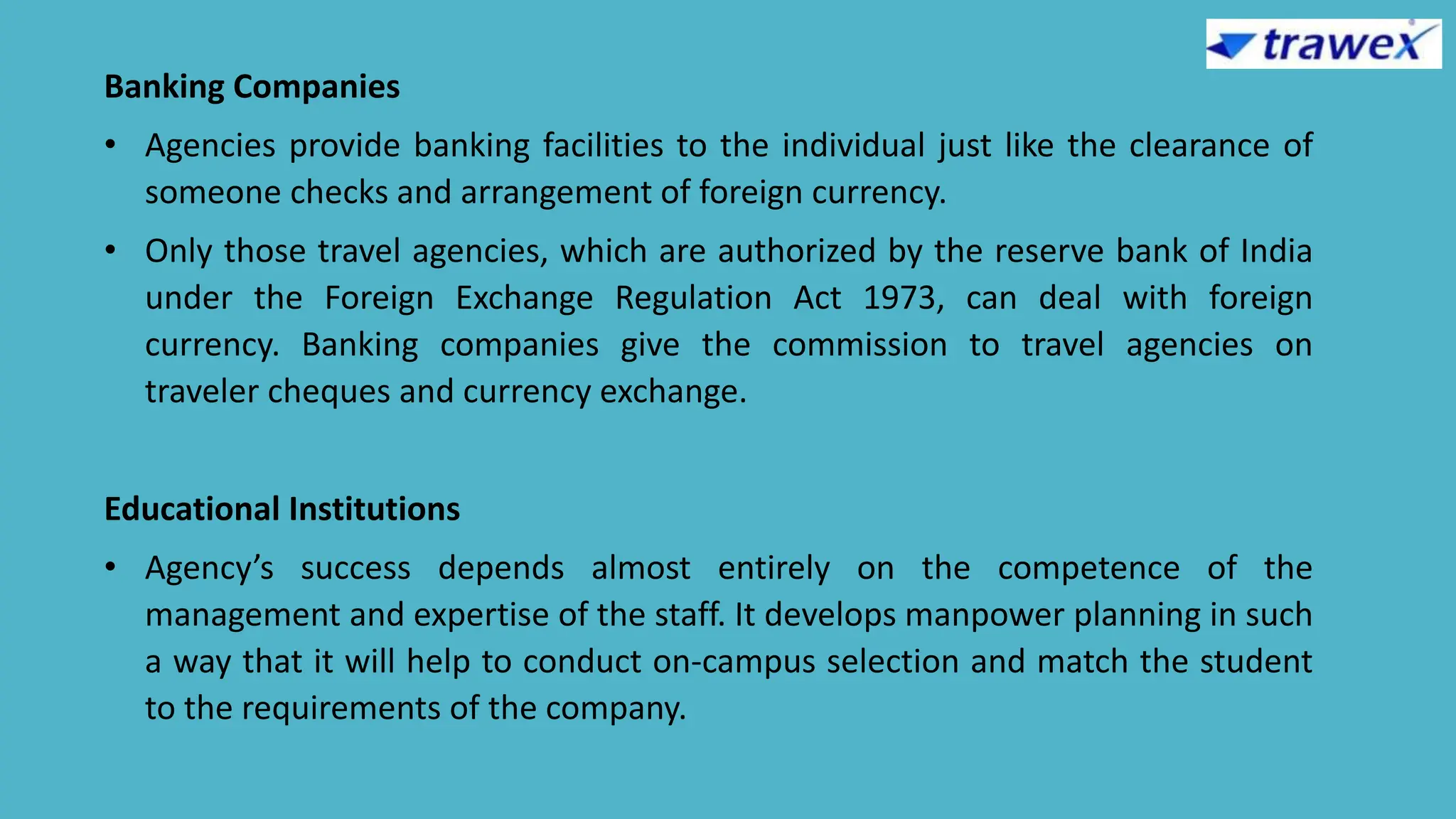 Banking Companies
• Agencies provide banking facilities to the individual just like the clearance of
someone checks and arrangement of foreign currency.
• Only those travel agencies, which are authorized by the reserve bank of India
under the Foreign Exchange Regulation Act 1973, can deal with foreign
currency. Banking companies give the commission to travel agencies on
traveler cheques and currency exchange.
Educational Institutions
• Agency’s success depends almost entirely on the competence of the
management and expertise of the staff. It develops manpower planning in such
a way that it will help to conduct on-campus selection and match the student
to the requirements of the company.
 