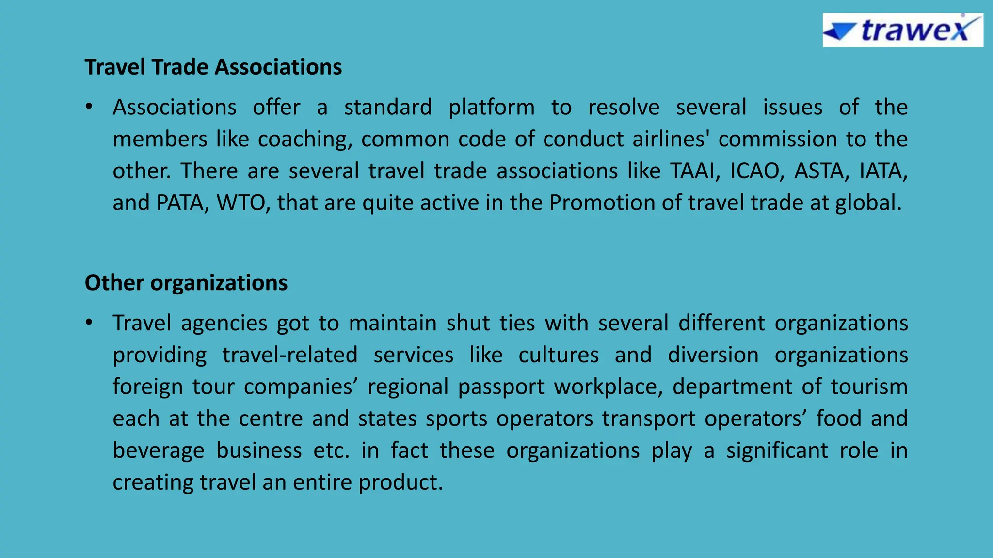 Travel Trade Associations
• Associations offer a standard platform to resolve several issues of the
members like coaching, common code of conduct airlines' commission to the
other. There are several travel trade associations like TAAI, ICAO, ASTA, IATA,
and PATA, WTO, that are quite active in the Promotion of travel trade at global.
Other organizations
• Travel agencies got to maintain shut ties with several different organizations
providing travel-related services like cultures and diversion organizations
foreign tour companies’ regional passport workplace, department of tourism
each at the centre and states sports operators transport operators’ food and
beverage business etc. in fact these organizations play a significant role in
creating travel an entire product.
 