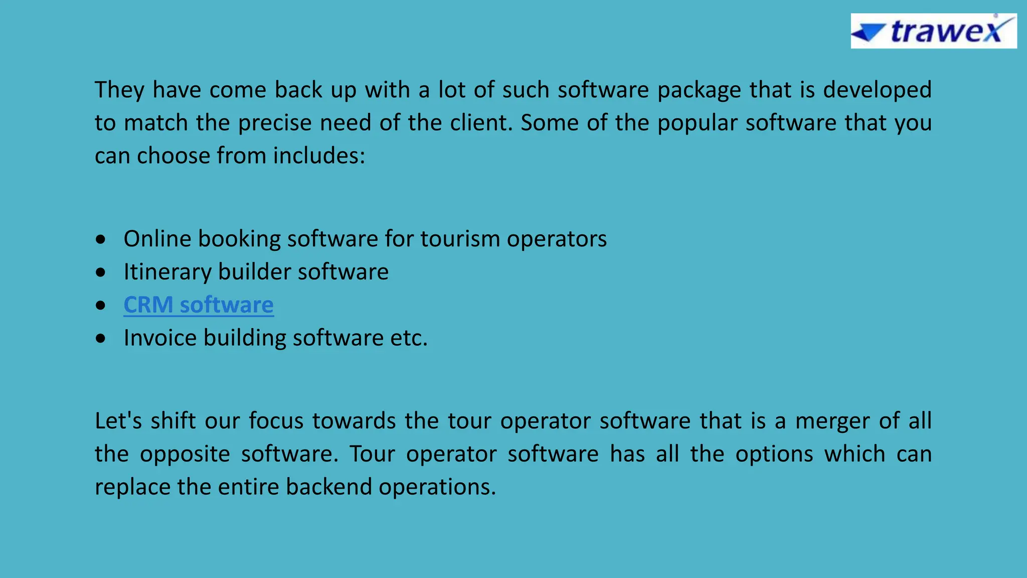 They have come back up with a lot of such software package that is developed
to match the precise need of the client. Some of the popular software that you
can choose from includes:
 Online booking software for tourism operators
 Itinerary builder software
 CRM software
 Invoice building software etc.
Let's shift our focus towards the tour operator software that is a merger of all
the opposite software. Tour operator software has all the options which can
replace the entire backend operations.
 