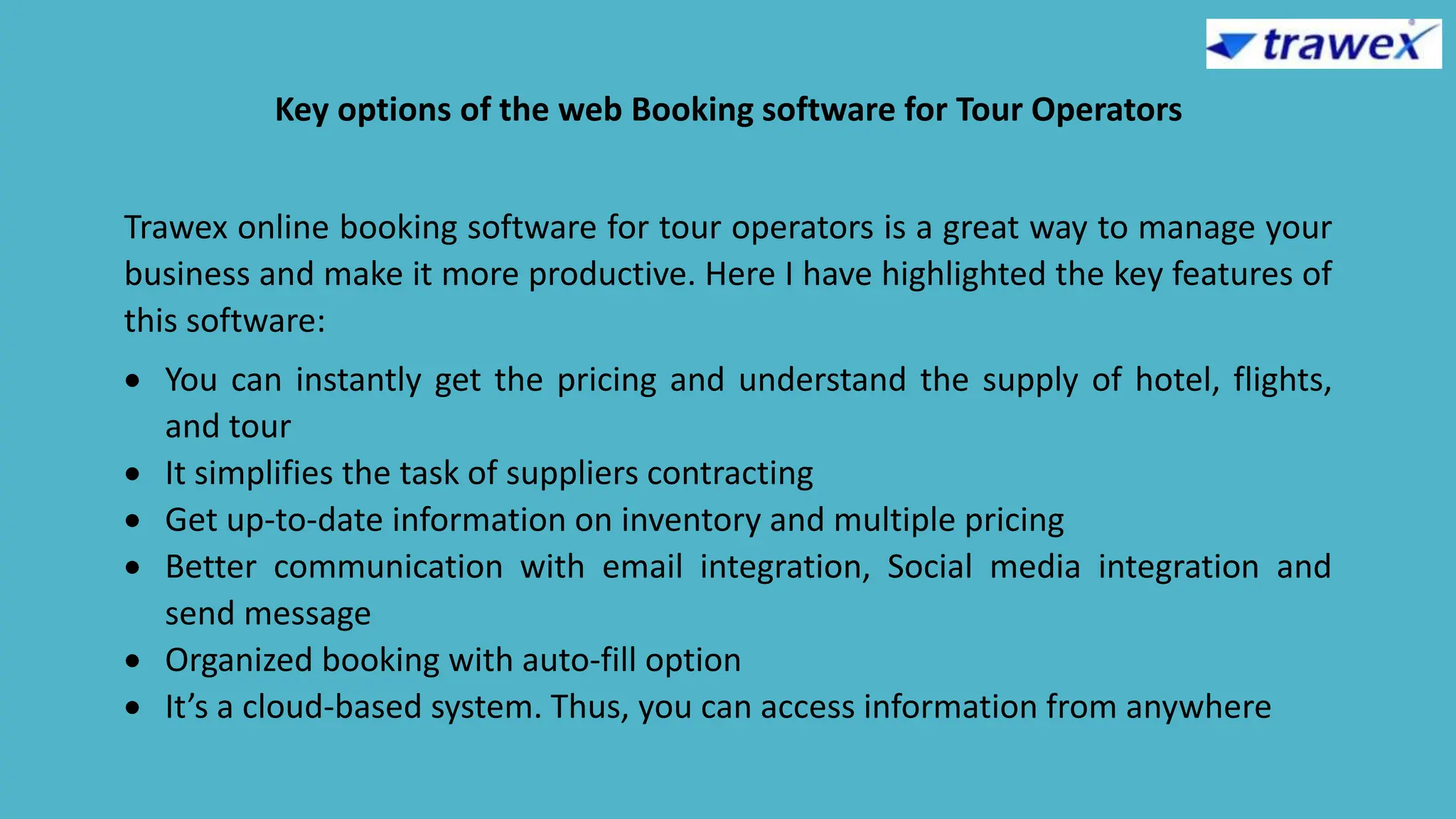 Key options of the web Booking software for Tour Operators
Trawex online booking software for tour operators is a great way to manage your
business and make it more productive. Here I have highlighted the key features of
this software:
 You can instantly get the pricing and understand the supply of hotel, flights,
and tour
 It simplifies the task of suppliers contracting
 Get up-to-date information on inventory and multiple pricing
 Better communication with email integration, Social media integration and
send message
 Organized booking with auto-fill option
 It’s a cloud-based system. Thus, you can access information from anywhere
 