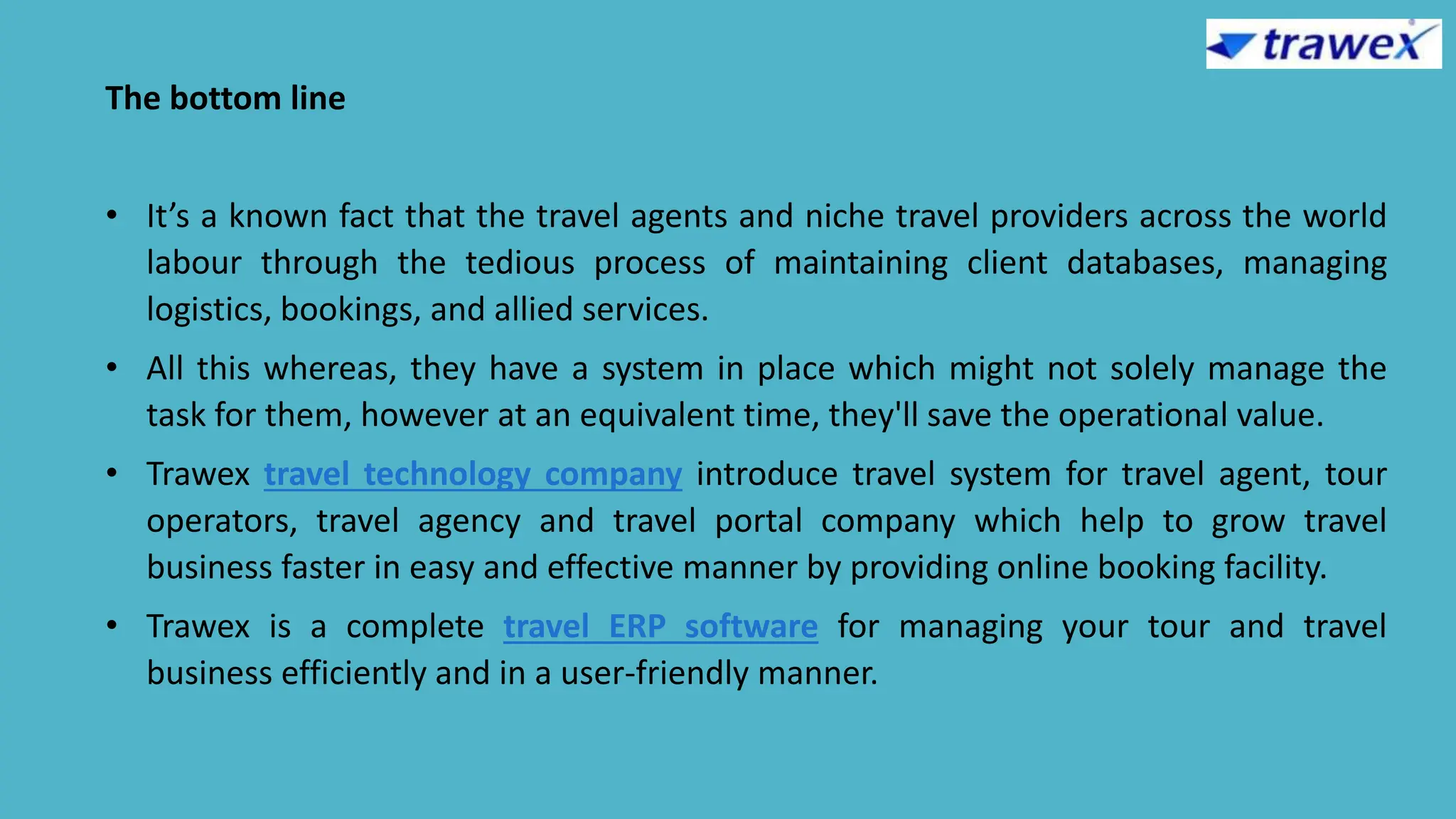 The bottom line
• It’s a known fact that the travel agents and niche travel providers across the world
labour through the tedious process of maintaining client databases, managing
logistics, bookings, and allied services.
• All this whereas, they have a system in place which might not solely manage the
task for them, however at an equivalent time, they'll save the operational value.
• Trawex travel technology company introduce travel system for travel agent, tour
operators, travel agency and travel portal company which help to grow travel
business faster in easy and effective manner by providing online booking facility.
• Trawex is a complete travel ERP software for managing your tour and travel
business efficiently and in a user-friendly manner.
 
