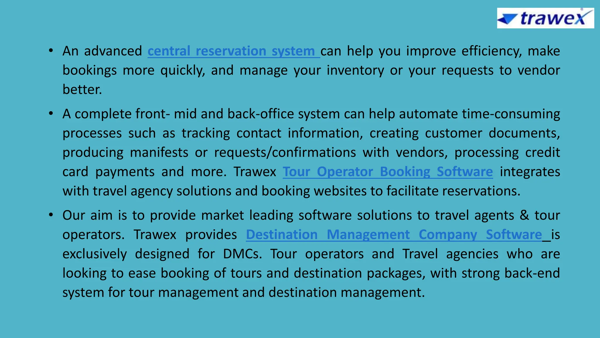 • An advanced central reservation system can help you improve efficiency, make
bookings more quickly, and manage your inventory or your requests to vendor
better.
• A complete front- mid and back-office system can help automate time-consuming
processes such as tracking contact information, creating customer documents,
producing manifests or requests/confirmations with vendors, processing credit
card payments and more. Trawex Tour Operator Booking Software integrates
with travel agency solutions and booking websites to facilitate reservations.
• Our aim is to provide market leading software solutions to travel agents & tour
operators. Trawex provides Destination Management Company Software is
exclusively designed for DMCs. Tour operators and Travel agencies who are
looking to ease booking of tours and destination packages, with strong back-end
system for tour management and destination management.
 