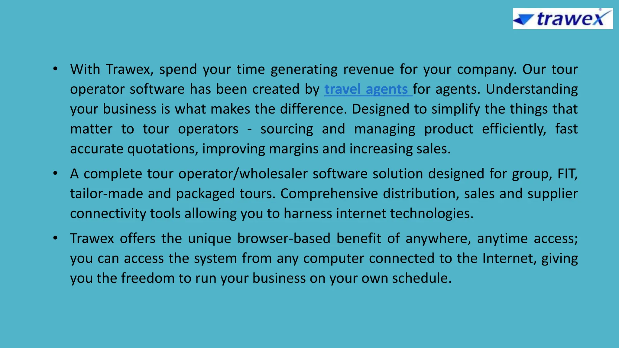 • With Trawex, spend your time generating revenue for your company. Our tour
operator software has been created by travel agents for agents. Understanding
your business is what makes the difference. Designed to simplify the things that
matter to tour operators - sourcing and managing product efficiently, fast
accurate quotations, improving margins and increasing sales.
• A complete tour operator/wholesaler software solution designed for group, FIT,
tailor-made and packaged tours. Comprehensive distribution, sales and supplier
connectivity tools allowing you to harness internet technologies.
• Trawex offers the unique browser-based benefit of anywhere, anytime access;
you can access the system from any computer connected to the Internet, giving
you the freedom to run your business on your own schedule.
 