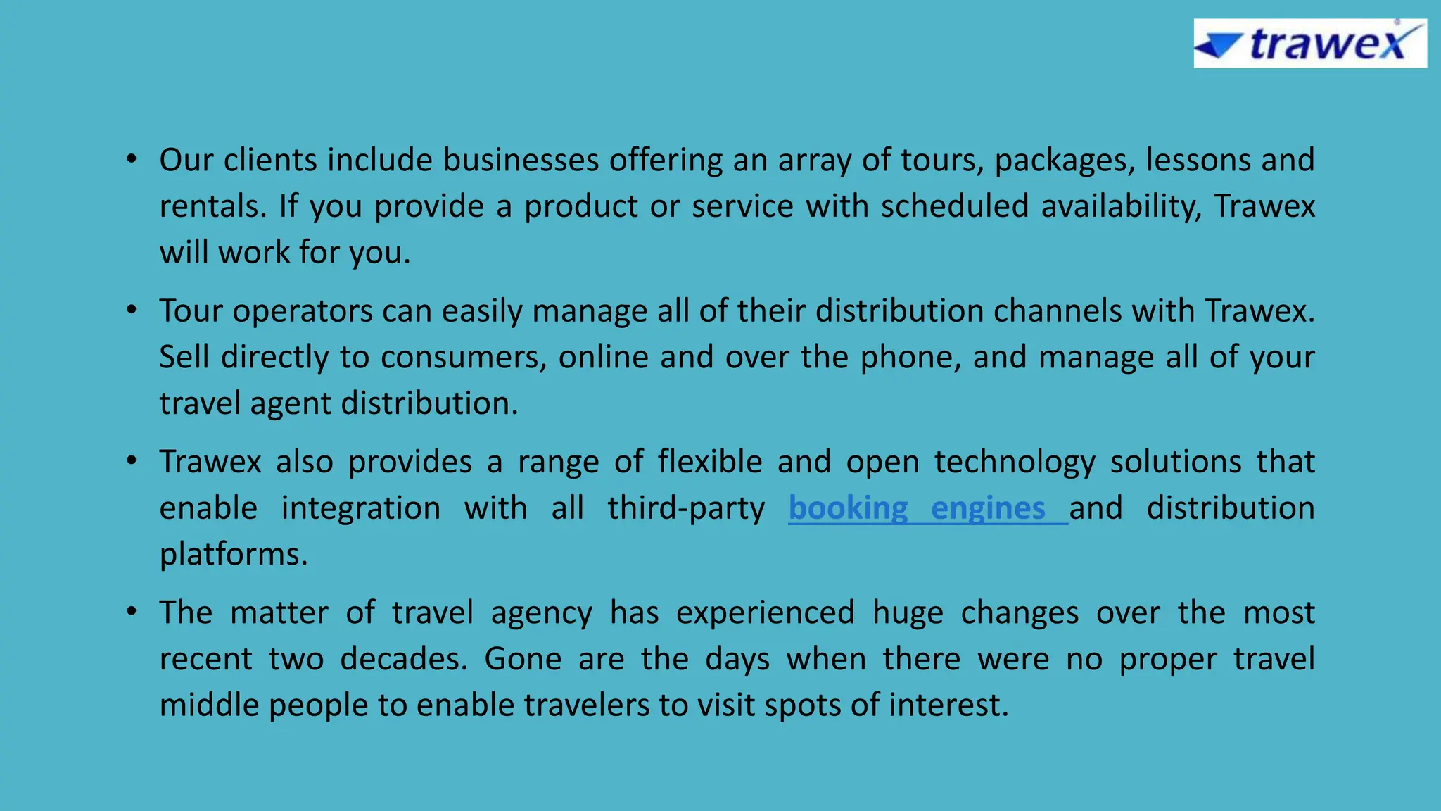 • Our clients include businesses offering an array of tours, packages, lessons and
rentals. If you provide a product or service with scheduled availability, Trawex
will work for you.
• Tour operators can easily manage all of their distribution channels with Trawex.
Sell directly to consumers, online and over the phone, and manage all of your
travel agent distribution.
• Trawex also provides a range of flexible and open technology solutions that
enable integration with all third-party booking engines and distribution
platforms.
• The matter of travel agency has experienced huge changes over the most
recent two decades. Gone are the days when there were no proper travel
middle people to enable travelers to visit spots of interest.
 