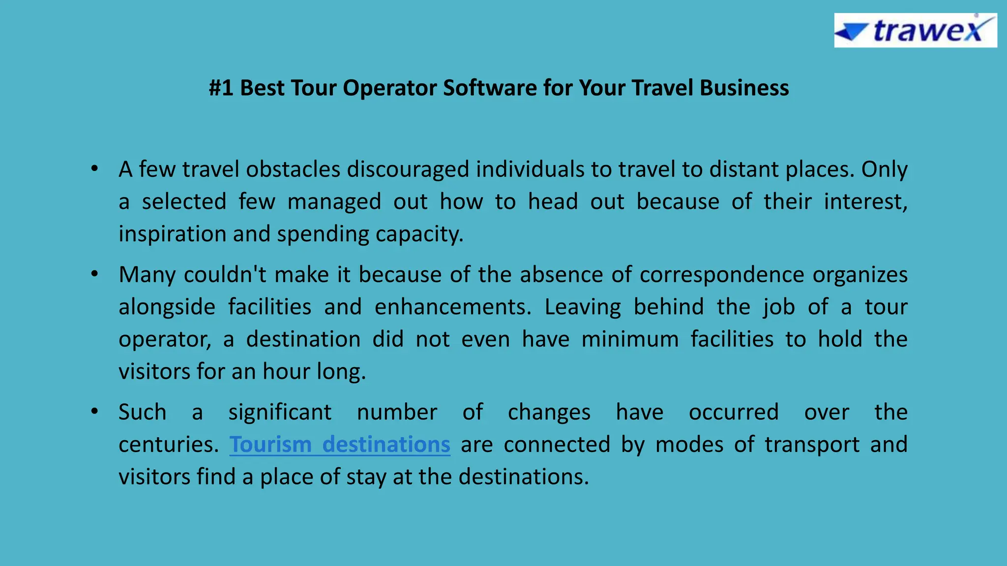 #1 Best Tour Operator Software for Your Travel Business
• A few travel obstacles discouraged individuals to travel to distant places. Only
a selected few managed out how to head out because of their interest,
inspiration and spending capacity.
• Many couldn't make it because of the absence of correspondence organizes
alongside facilities and enhancements. Leaving behind the job of a tour
operator, a destination did not even have minimum facilities to hold the
visitors for an hour long.
• Such a significant number of changes have occurred over the
centuries. Tourism destinations are connected by modes of transport and
visitors find a place of stay at the destinations.
 