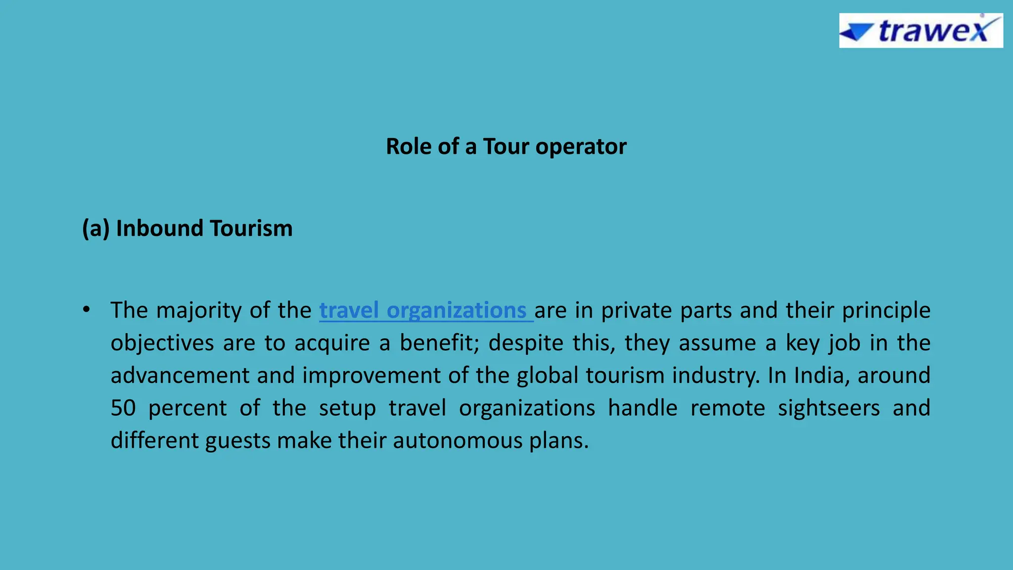 Role of a Tour operator
(a) Inbound Tourism
• The majority of the travel organizations are in private parts and their principle
objectives are to acquire a benefit; despite this, they assume a key job in the
advancement and improvement of the global tourism industry. In India, around
50 percent of the setup travel organizations handle remote sightseers and
different guests make their autonomous plans.
 