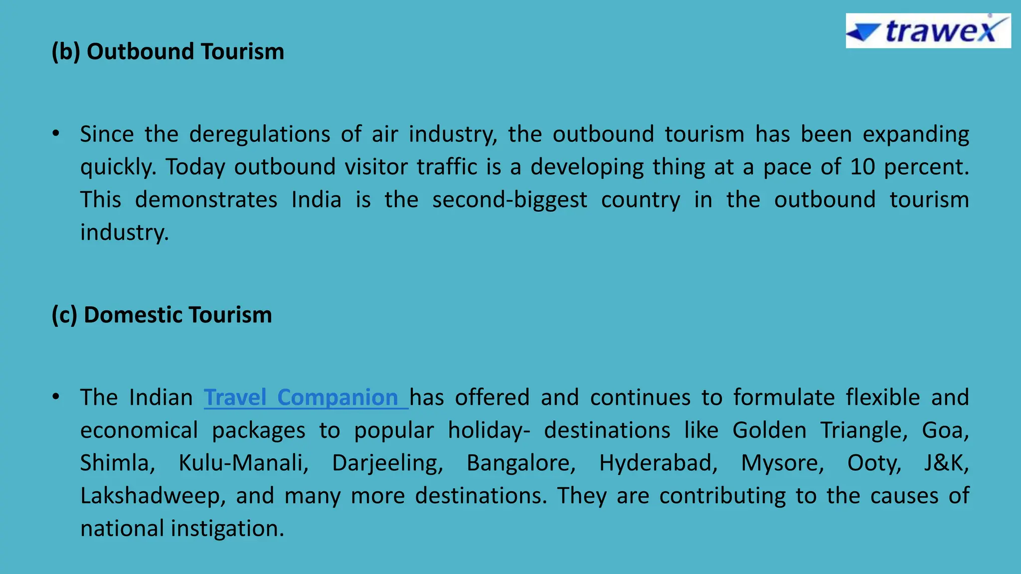 (b) Outbound Tourism
• Since the deregulations of air industry, the outbound tourism has been expanding
quickly. Today outbound visitor traffic is a developing thing at a pace of 10 percent.
This demonstrates India is the second-biggest country in the outbound tourism
industry.
(c) Domestic Tourism
• The Indian Travel Companion has offered and continues to formulate flexible and
economical packages to popular holiday- destinations like Golden Triangle, Goa,
Shimla, Kulu-Manali, Darjeeling, Bangalore, Hyderabad, Mysore, Ooty, J&K,
Lakshadweep, and many more destinations. They are contributing to the causes of
national instigation.
 