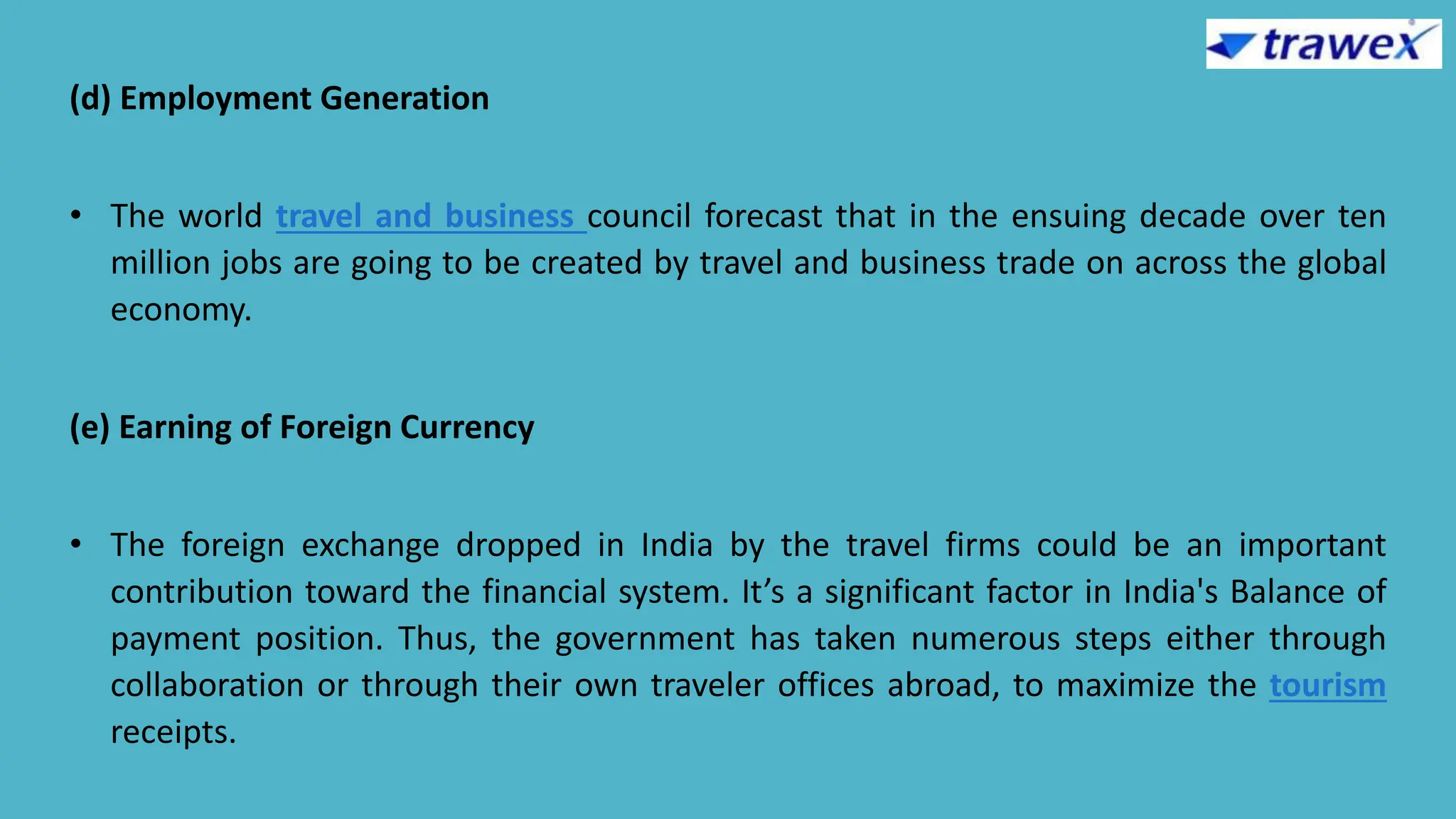 (d) Employment Generation
• The world travel and business council forecast that in the ensuing decade over ten
million jobs are going to be created by travel and business trade on across the global
economy.
(e) Earning of Foreign Currency
• The foreign exchange dropped in India by the travel firms could be an important
contribution toward the financial system. It’s a significant factor in India's Balance of
payment position. Thus, the government has taken numerous steps either through
collaboration or through their own traveler offices abroad, to maximize the tourism
receipts.
 