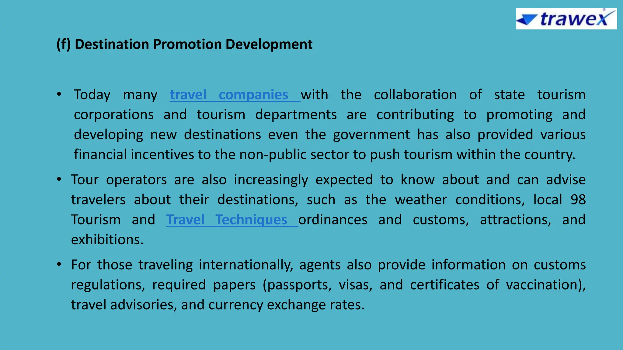 (f) Destination Promotion Development
• Today many travel companies with the collaboration of state tourism
corporations and tourism departments are contributing to promoting and
developing new destinations even the government has also provided various
financial incentives to the non-public sector to push tourism within the country.
• Tour operators are also increasingly expected to know about and can advise
travelers about their destinations, such as the weather conditions, local 98
Tourism and Travel Techniques ordinances and customs, attractions, and
exhibitions.
• For those traveling internationally, agents also provide information on customs
regulations, required papers (passports, visas, and certificates of vaccination),
travel advisories, and currency exchange rates.
 