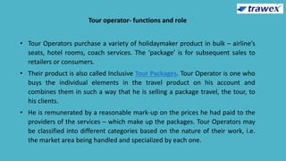 Tour operator- functions and role
• Tour Operators purchase a variety of holidaymaker product in bulk – airline’s
seats, hotel rooms, coach services. The ‘package’ is for subsequent sales to
retailers or consumers.
• Their product is also called Inclusive Tour Packages. Tour Operator is one who
buys the individual elements in the travel product on his account and
combines them in such a way that he is selling a package travel, the tour, to
his clients.
• He is remunerated by a reasonable mark-up on the prices he had paid to the
providers of the services – which make up the packages. Tour Operators may
be classified into different categories based on the nature of their work, i.e.
the market area being handled and specialized by each one.
 