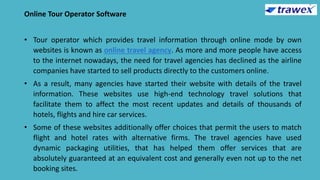 Online Tour Operator Software
• Tour operator which provides travel information through online mode by own
websites is known as online travel agency. As more and more people have access
to the internet nowadays, the need for travel agencies has declined as the airline
companies have started to sell products directly to the customers online.
• As a result, many agencies have started their website with details of the travel
information. These websites use high-end technology travel solutions that
facilitate them to affect the most recent updates and details of thousands of
hotels, flights and hire car services.
• Some of these websites additionally offer choices that permit the users to match
flight and hotel rates with alternative firms. The travel agencies have used
dynamic packaging utilities, that has helped them offer services that are
absolutely guaranteed at an equivalent cost and generally even not up to the net
booking sites.
 