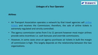 Linkages of a Tour Operator
Airlines
• Air Transport Association operates a network by that travel agencies sell airline
tickets and receives the Commission; therefore, the sale of airline tickets is
extremely regulated and strictly controlled.
• The agency commission varies from 5 to 11 percent however most major airlines
provide extra incentives i.e. cash bonuses and override commissions.
• However, in some cases once an agency purchases air tickets in bulk the margin
of commission is high. This largely depends on the relationship between the two
organizations.
 
