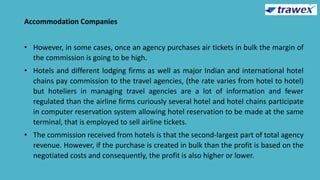 Accommodation Companies
• However, in some cases, once an agency purchases air tickets in bulk the margin of
the commission is going to be high.
• Hotels and different lodging firms as well as major Indian and international hotel
chains pay commission to the travel agencies, (the rate varies from hotel to hotel)
but hoteliers in managing travel agencies are a lot of information and fewer
regulated than the airline firms curiously several hotel and hotel chains participate
in computer reservation system allowing hotel reservation to be made at the same
terminal, that is employed to sell airline tickets.
• The commission received from hotels is that the second-largest part of total agency
revenue. However, if the purchase is created in bulk than the profit is based on the
negotiated costs and consequently, the profit is also higher or lower.
 