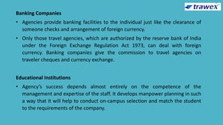 Banking Companies
• Agencies provide banking facilities to the individual just like the clearance of
someone checks and arrangement of foreign currency.
• Only those travel agencies, which are authorized by the reserve bank of India
under the Foreign Exchange Regulation Act 1973, can deal with foreign
currency. Banking companies give the commission to travel agencies on
traveler cheques and currency exchange.
Educational Institutions
• Agency’s success depends almost entirely on the competence of the
management and expertise of the staff. It develops manpower planning in such
a way that it will help to conduct on-campus selection and match the student
to the requirements of the company.
 