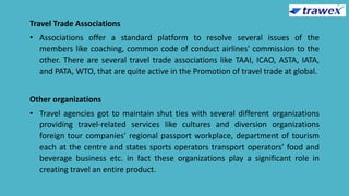 Travel Trade Associations
• Associations offer a standard platform to resolve several issues of the
members like coaching, common code of conduct airlines' commission to the
other. There are several travel trade associations like TAAI, ICAO, ASTA, IATA,
and PATA, WTO, that are quite active in the Promotion of travel trade at global.
Other organizations
• Travel agencies got to maintain shut ties with several different organizations
providing travel-related services like cultures and diversion organizations
foreign tour companies’ regional passport workplace, department of tourism
each at the centre and states sports operators transport operators’ food and
beverage business etc. in fact these organizations play a significant role in
creating travel an entire product.
 