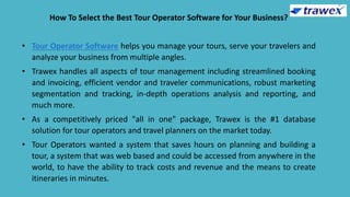 How To Select the Best Tour Operator Software for Your Business?
• Tour Operator Software helps you manage your tours, serve your travelers and
analyze your business from multiple angles.
• Trawex handles all aspects of tour management including streamlined booking
and invoicing, efficient vendor and traveler communications, robust marketing
segmentation and tracking, in-depth operations analysis and reporting, and
much more.
• As a competitively priced "all in one" package, Trawex is the #1 database
solution for tour operators and travel planners on the market today.
• Tour Operators wanted a system that saves hours on planning and building a
tour, a system that was web based and could be accessed from anywhere in the
world, to have the ability to track costs and revenue and the means to create
itineraries in minutes.
 