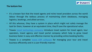 The bottom line
• It’s a known fact that the travel agents and niche travel providers across the world
labour through the tedious process of maintaining client databases, managing
logistics, bookings, and allied services.
• All this whereas, they have a system in place which might not solely manage the
task for them, however at an equivalent time, they'll save the operational value.
• Trawex travel technology company introduce travel system for travel agent, tour
operators, travel agency and travel portal company which help to grow travel
business faster in easy and effective manner by providing online booking facility.
• Trawex is a complete travel ERP software for managing your tour and travel
business efficiently and in a user-friendly manner.
 