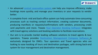 • An advanced central reservation system can help you improve efficiency, make
bookings more quickly, and manage your inventory or your requests to vendor
better.
• A complete front- mid and back-office system can help automate time-consuming
processes such as tracking contact information, creating customer documents,
producing manifests or requests/confirmations with vendors, processing credit
card payments and more. Trawex Tour Operator Booking Software integrates
with travel agency solutions and booking websites to facilitate reservations.
• Our aim is to provide market leading software solutions to travel agents & tour
operators. Trawex provides Destination Management Company Software is
exclusively designed for DMCs. Tour operators and Travel agencies who are
looking to ease booking of tours and destination packages, with strong back-end
system for tour management and destination management.
 