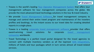 • Trawex is the world's leading Tour Operator Management System that offers tour
management software for tour management companies across the globe. We
provide the most advanced travel technology solutions in the tour & travel industry.
• We provide Travel Management Software for travel management company to
manage and control their entire travel program and maintenance of the travelers
profiles and bookings, to the instant access to our travel data for creating detailed
reports in a single place.
• Trawex is a leading corporate travel management software provider that offers
award-winning travel solutions for corporate travel management
companies worldwide.
• Travel Technology is a perfect travel portal designed for the travel agencies to
connect with multiple inventory vendors as all the topmost GDS integrations,
millions of hotels and tour packages which in turn serves almost all travel-related
services.
 