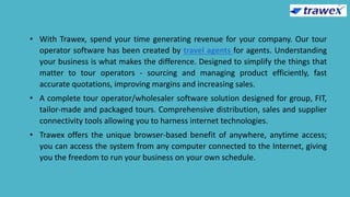 • With Trawex, spend your time generating revenue for your company. Our tour
operator software has been created by travel agents for agents. Understanding
your business is what makes the difference. Designed to simplify the things that
matter to tour operators - sourcing and managing product efficiently, fast
accurate quotations, improving margins and increasing sales.
• A complete tour operator/wholesaler software solution designed for group, FIT,
tailor-made and packaged tours. Comprehensive distribution, sales and supplier
connectivity tools allowing you to harness internet technologies.
• Trawex offers the unique browser-based benefit of anywhere, anytime access;
you can access the system from any computer connected to the Internet, giving
you the freedom to run your business on your own schedule.
 
